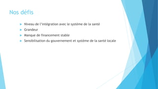 Nos défis
 Niveau de l’intégration avec le système de la santé
 Grandeur
 Manque de financement stable
 Sensibilisation du gouvernement et système de la santé locale
 