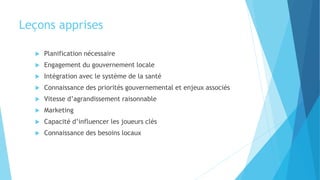 Leçons apprises
 Planification nécessaire
 Engagement du gouvernement locale
 Intégration avec le système de la santé
 Connaissance des priorités gouvernemental et enjeux associés
 Vitesse d’agrandissement raisonnable
 Marketing
 Capacité d’influencer les joueurs clés
 Connaissance des besoins locaux
 