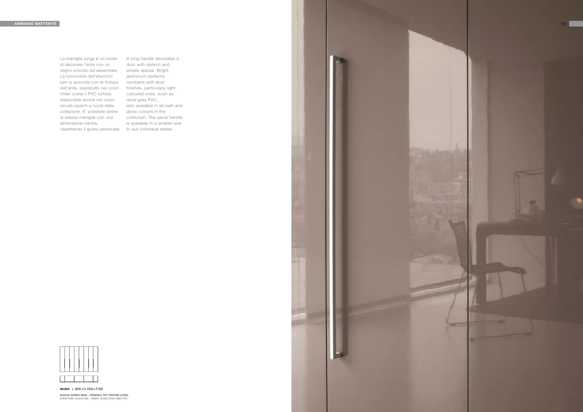 ARMADIO BATTENTE                                                                                    .19




                   La maniglia lunga è un modo                     A long handle decorates a
                   di decorare l’anta con un                       door with distinct and
                   segno preciso ed essenziale.                    simple appeal. Bright
                   La luminosità dell’alluminio                    aluminium perfectly
                   ben si accorda con le finiture                  contrasts with door
                   dell’anta, sopratutto nei colori                finishes, particularly light
                   chiari come il PVC tortora,                     coloured ones, such as
                   disponibile anche nei colori                    dove-grey PVC,
                   laccati opachi e lucidi della                   also available in all matt and
                   collezione. E’ possibile avere                  gloss colours in the
                   la stessa maniglia con una                      collection. The same handle
                   dimensione ridotta,                             is available in a smaller size
                   rispettando il gusto personale.                 to suit individual tastes.




                   WL004 L. 3805 x H. 2550 x P. 630

                   SCOCCA: ROVERE NERO - FRONTALE: PVC TORTORA LUCIDO
                   STRUCTURE: BLACK OAK - FRONT: GLOSS DOVE-GREY PVC
 