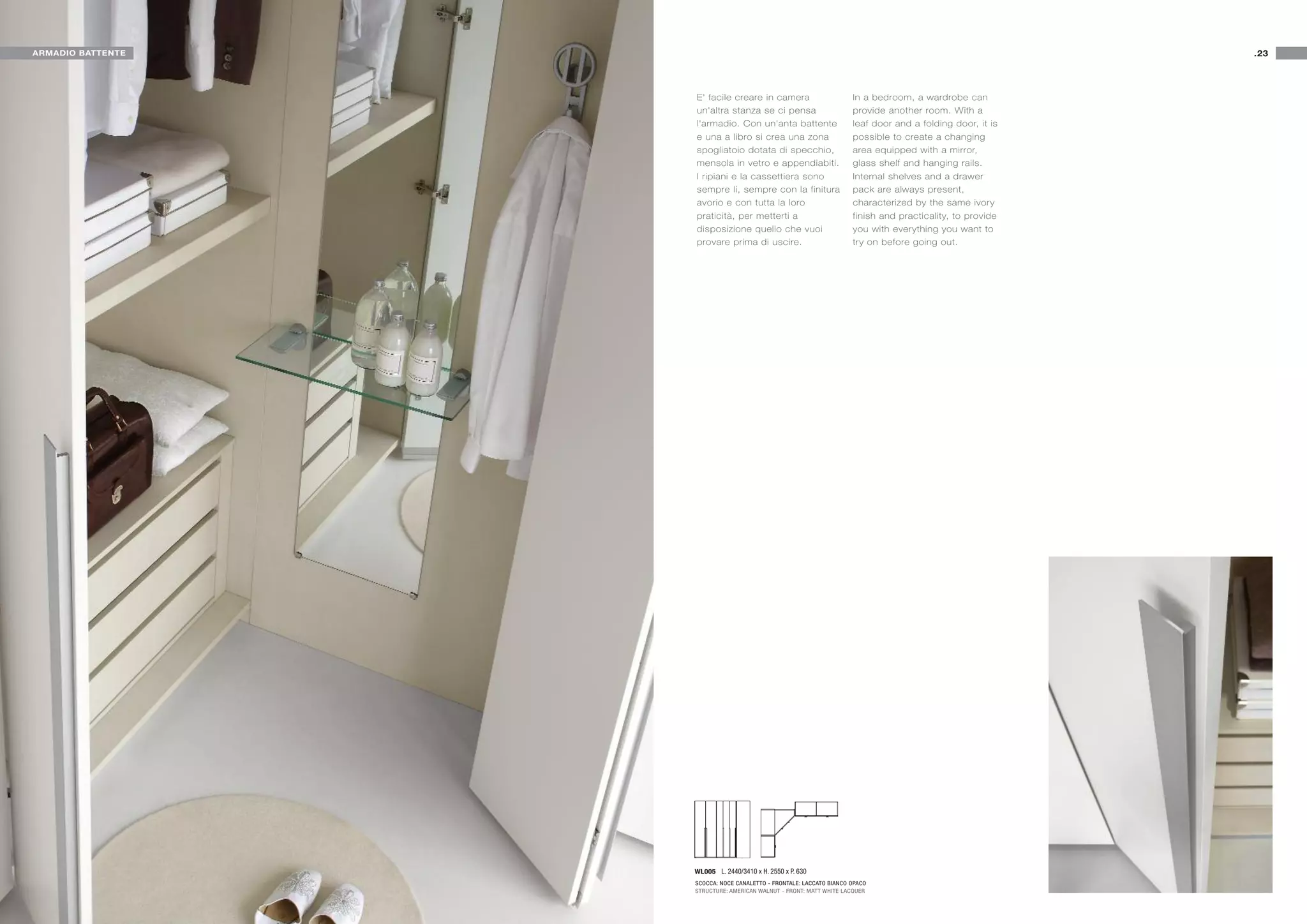 ARMADIO BATTENTE                                                                                           .23




                   E' facile creare in camera                        In a bedroom, a wardrobe can
                   un'altra stanza se ci pensa                       provide another room. With a
                   l'armadio. Con un'anta battente                   leaf door and a folding door, it is
                   e una a libro si crea una zona                    possible to create a changing
                   spogliatoio dotata di specchio,                   area equipped with a mirror,
                   mensola in vetro e appendiabiti.                  glass shelf and hanging rails.
                   I ripiani e la cassettiera sono                   Internal shelves and a drawer
                   sempre li, sempre con la finitura                 pack are always present,
                   avorio e con tutta la loro                        characterized by the same ivory
                   praticità, per metterti a                         finish and practicality, to provide
                   disposizione quello che vuoi                      you with everything you want to
                   provare prima di uscire.                          try on before going out.




                   WL005 L. 2440/3410 x H. 2550 x P. 630
                   SCOCCA: NOCE CANALETTO - FRONTALE: LACCATO BIANCO OPACO
                   STRUCTURE: AMERICAN WALNUT - FRONT: MATT WHITE LACQUER
 