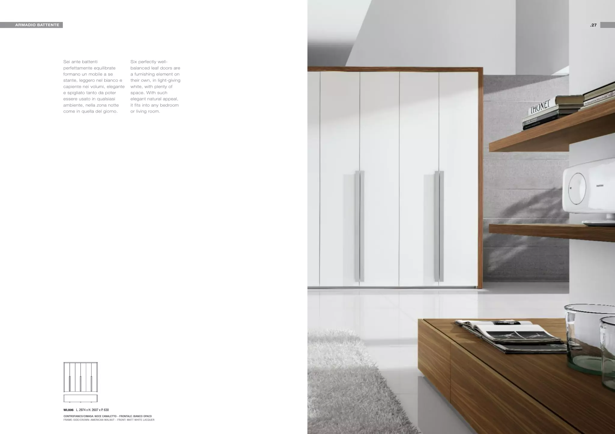 ARMADIO BATTENTE                                                                             .27




                   Sei ante battenti                            Six perfectly well-
                   perfettamente equilibrate                    balanced leaf doors are
                   formano un mobile a se                       a furnishing element on
                   stante, leggero nel bianco e                 their own, in light-giving
                   capiente nei volumi, elegante                white, with plenty of
                   e spigliato tanto da poter                   space. With such
                   essere usato in qualsiasi                    elegant natural appeal,
                   ambiente, nella zona notte                   it fits into any bedroom
                   come in quella del giorno.                   or living room.




                   WL006 L. 2974 x H. 2607 x P. 630
                   CONTROFIANCO/CIMASA: NOCE CANALETTO - FRONTALE: BIANCO OPACO
                   FRAME-SIDE/CROWN: AMERICAN WALNUT - FRONT: MATT WHITE LACQUER
 