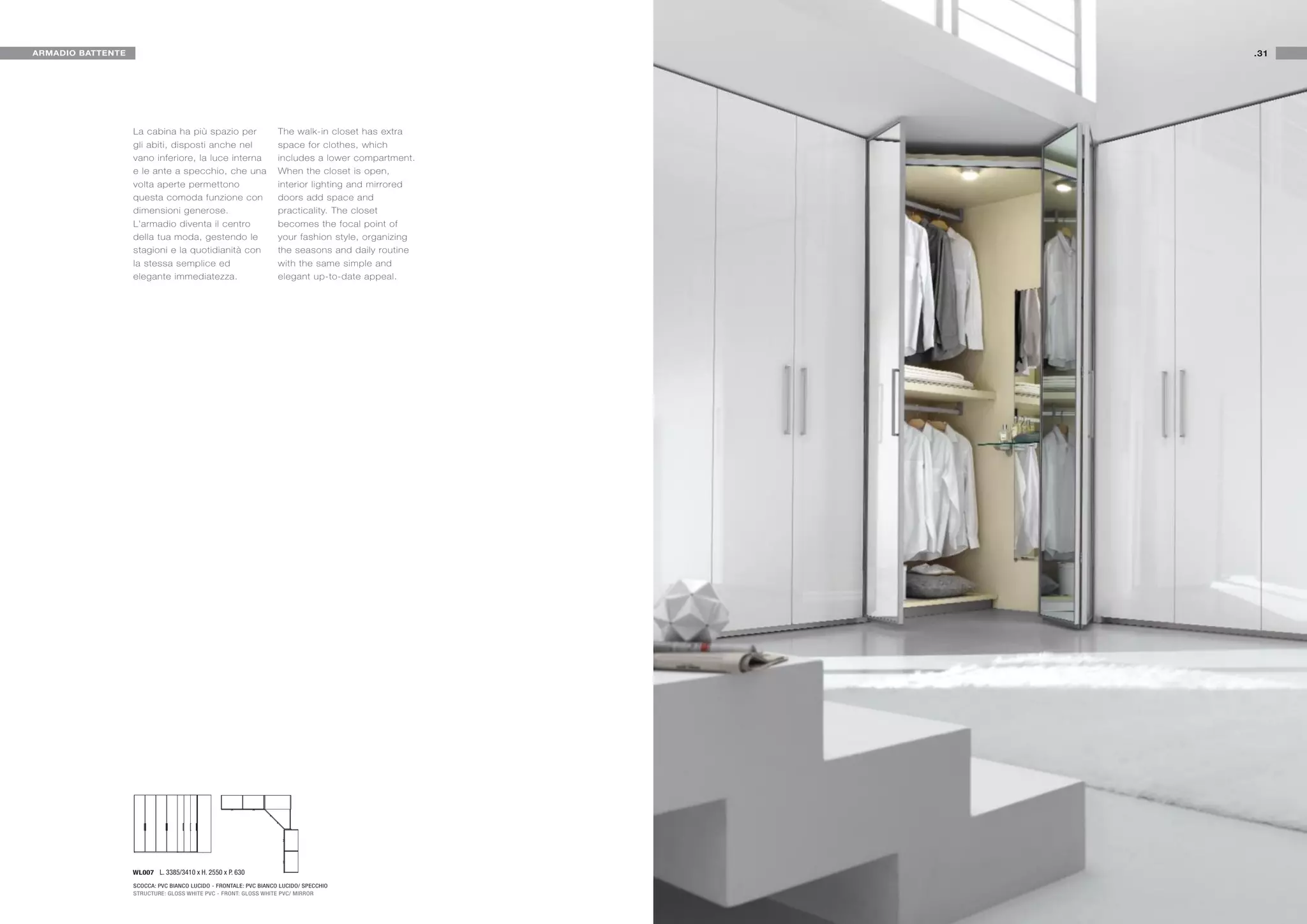ARMADIO BATTENTE                                                                                    .31




                   La cabina ha più spazio per                     The walk-in closet has extra
                   gli abiti, disposti anche nel                   space for clothes, which
                   vano inferiore, la luce interna                 includes a lower compartment.
                   e le ante a specchio, che una                   When the closet is open,
                   volta aperte permettono                         interior lighting and mirrored
                   questa comoda funzione con                      doors add space and
                   dimensioni generose.                            practicality. The closet
                   L'armadio diventa il centro                     becomes the focal point of
                   della tua moda, gestendo le                     your fashion style, organizing
                   stagioni e la quotidianità con                  the seasons and daily routine
                   la stessa semplice ed                           with the same simple and
                   elegante immediatezza.                          elegant up-to-date appeal.




                   WL007 L. 3385/3410 x H. 2550 x P. 630

                   SCOCCA: PVC BIANCO LUCIDO - FRONTALE: PVC BIANCO LUCIDO/ SPECCHIO
                   STRUCTURE: GLOSS WHITE PVC - FRONT: GLOSS WHITE PVC/ MIRROR
 