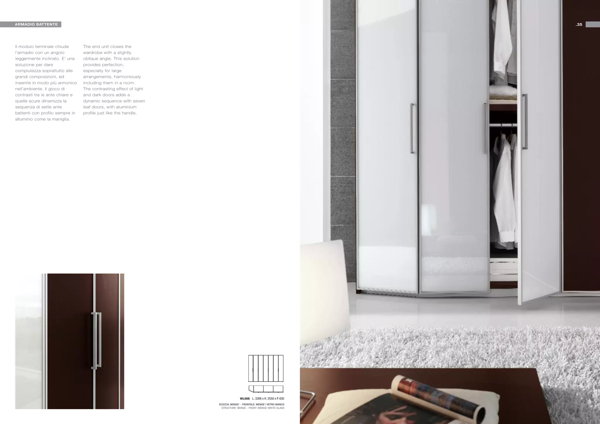 ARMADIO BATTENTE                                                                                                     .35




Il modulo terminale chiude       The end unit closes the
l'armadio con un angolo          wardrobe with a slightly
leggermente inclinato. E' una    oblique angle. This solution
soluzione per dare               provides perfection,
compiutezza soprattutto alle     especially for large
grandi composizioni, ed          arrangements, harmoniously
inserirle in modo più armonico   including them in a room.
nell'ambiente. Il gioco di       The contrasting effect of light
contrasti tra le ante chiare e   and dark doors adds a
quelle scure dinamizza la        dynamic sequence with seven
sequenza di sette ante           leaf doors, with aluminium
battenti con profilo sempre in   profile just like the handle.
alluminio come la maniglia.




                                                                                  WL008 L. 3308 x H. 2550 x P. 630
                                                                   SCOCCA: WENGE’ - FRONTALE: WENGE’/ VETRO BIANCO
                                                                     STRUCTURE: WENGE - FRONT: WENGE/ WHITE GLASS
 