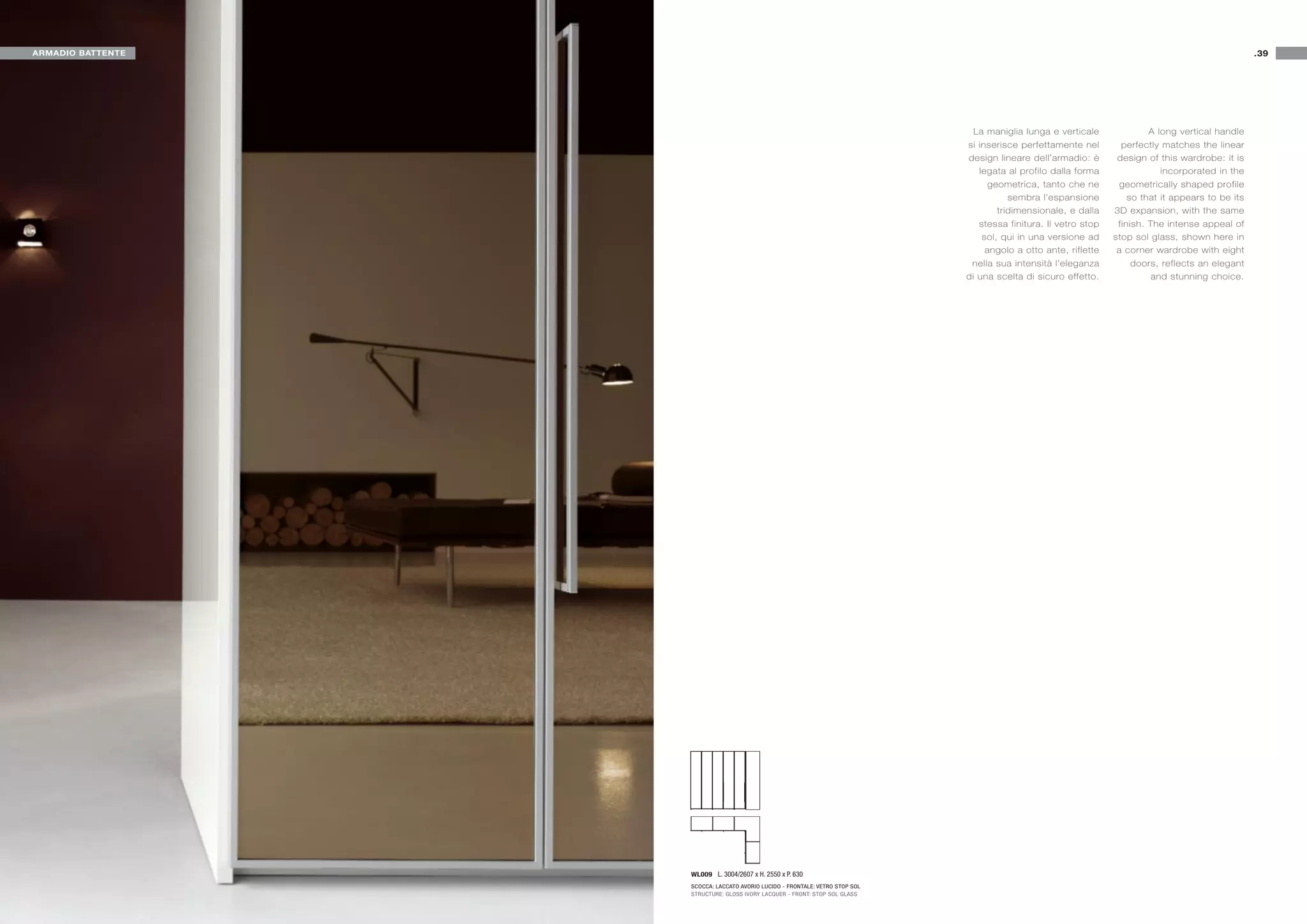 ARMADIO BATTENTE                                                                                                                                     .39




                                                                                La maniglia lunga e verticale              A long vertical handle
                                                                              si inserisce perfettamente nel        perfectly matches the linear
                                                                              design lineare dell’armadio: è       design of this wardrobe: it is
                                                                                 legata al profilo dalla forma                incorporated in the
                                                                                    geometrica, tanto che ne        geometrically shaped profile
                                                                                         sembra l’espansione          so that it appears to be its
                                                                                      tridimensionale, e dalla    3D expansion, with the same
                                                                                 stessa finitura. Il vetro stop    finish. The intense appeal of
                                                                                  sol, qui in una versione ad     stop sol glass, shown here in
                                                                                   angolo a otto ante, riflette    a corner wardrobe with eight
                                                                               nella sua intensità l’eleganza          doors, reflects an elegant
                                                                              di una scelta di sicuro effetto.              and stunning choice.




                   WL009 L. 3004/2607 x H. 2550 x P. 630
                   SCOCCA: LACCATO AVORIO LUCIDO - FRONTALE: VETRO STOP SOL
                   STRUCTURE: GLOSS IVORY LACQUER - FRONT: STOP SOL GLASS
 