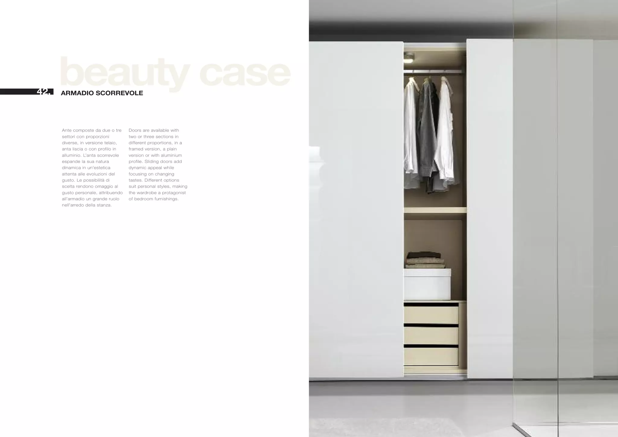 42.
      beauty case
      ARMADIO SCORREVOLE




      Ante composte da due o tre     Doors are available with
      settori con proporzioni        two or three sections in
      diverse, in versione telaio,   different proportions, in a
      anta liscia o con profilo in   framed version, a plain
      alluminio. L’anta scorrevole   version or with aluminium
      espande la sua natura          profile. Sliding doors add
      dinamica in un’estetica        dynamic appeal while
      attenta alle evoluzioni del    focusing on changing
      gusto. Le possibilità di       tastes. Different options
      scelta rendono omaggio al      suit personal styles, making
      gusto personale, attribuendo   the wardrobe a protagonist
      all’armadio un grande ruolo    of bedroom furnishings.
      nell’arredo della stanza.
 