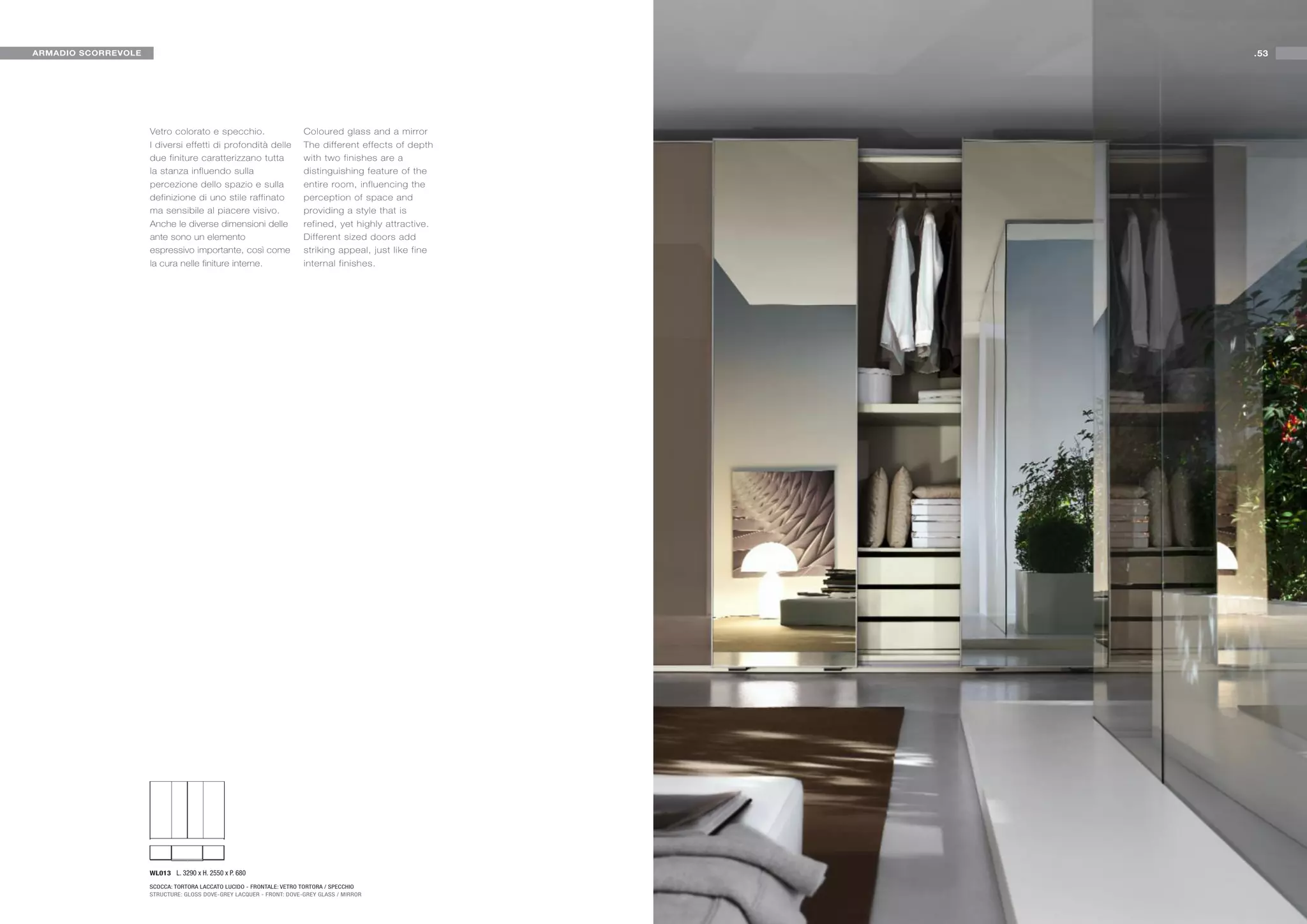 ARMADIO SCORREVOLE                                                                                      .53




                     Vetro colorato e specchio.                       Coloured glass and a mirror
                     I diversi effetti di profondità delle            The different effects of depth
                     due finiture caratterizzano tutta                with two finishes are a
                     la stanza influendo sulla                        distinguishing feature of the
                     percezione dello spazio e sulla                  entire room, influencing the
                     definizione di uno stile raffinato               perception of space and
                     ma sensibile al piacere visivo.                  providing a style that is
                     Anche le diverse dimensioni delle                refined, yet highly attractive.
                     ante sono un elemento                            Different sized doors add
                     espressivo importante, così come                 striking appeal, just like fine
                     la cura nelle finiture interne.                  internal finishes.




                     WL013 L. 3290 x H. 2550 x P. 680

                     SCOCCA: TORTORA LACCATO LUCIDO - FRONTALE: VETRO TORTORA / SPECCHIO
                     STRUCTURE: GLOSS DOVE-GREY LACQUER - FRONT: DOVE-GREY GLASS / MIRROR
 