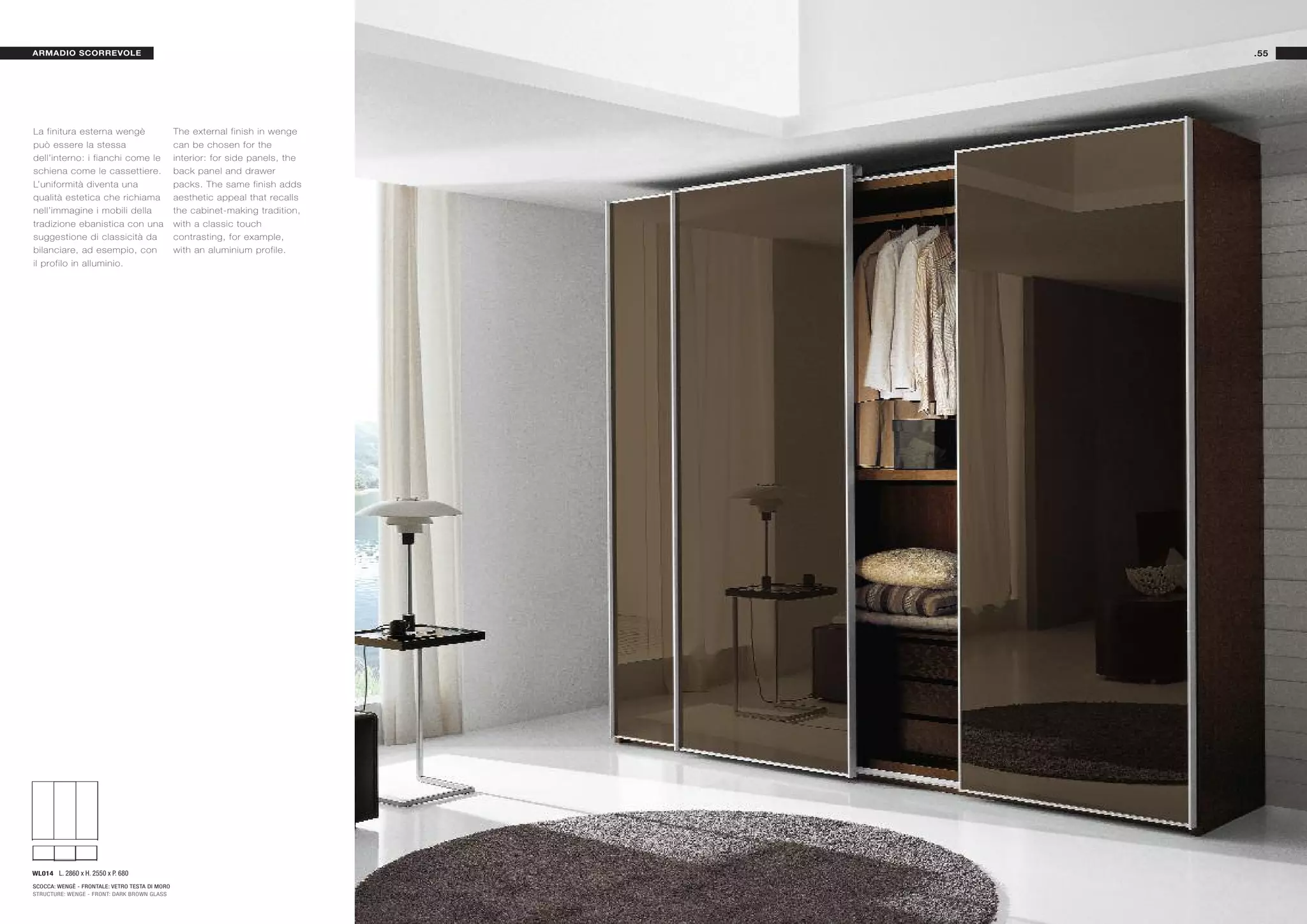 ARMADIO SCORREVOLE                                                               .55




La finitura esterna wengè                       The external finish in wenge
può essere la stessa                            can be chosen for the
dell’interno: i fianchi come le                 interior: for side panels, the
schiena come le cassettiere.                    back panel and drawer
L’uniformità diventa una                        packs. The same finish adds
qualità estetica che richiama                   aesthetic appeal that recalls
nell’immagine i mobili della                    the cabinet-making tradition,
tradizione ebanistica con una                   with a classic touch
suggestione di classicità da                    contrasting, for example,
bilanciare, ad esempio, con                     with an aluminium profile.
il profilo in alluminio.




WL014 L. 2860 x H. 2550 x P. 680
SCOCCA: WENGÈ - FRONTALE: VETRO TESTA DI MORO
STRUCTURE: WENGE - FRONT: DARK BROWN GLASS
 