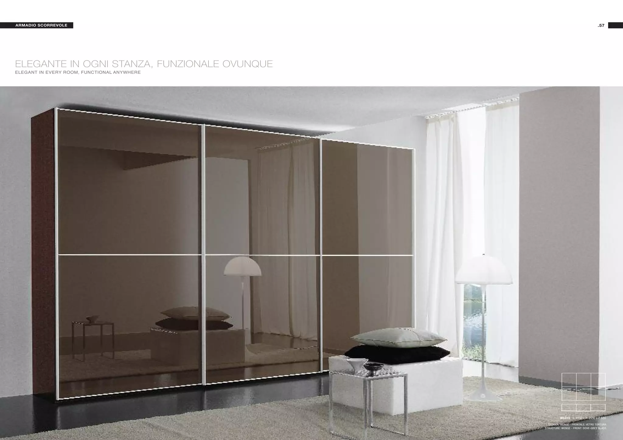 ARMADIO SCORREVOLE                                                                .57




ELEGANTE IN OGNI STANZA, FUNZIONALE OVUNQUE
ELEGANT IN EVERY ROOM, FUNCTIONAL ANYWHERE




                                                        WL015 L. 4150 x H. 2550 x P. 680

                                                SCOCCA: WENGÈ - FRONTALE: VETRO TORTORA
                                              STRUCTURE: WENGE - FRONT: DOVE-GREY GLASS
 