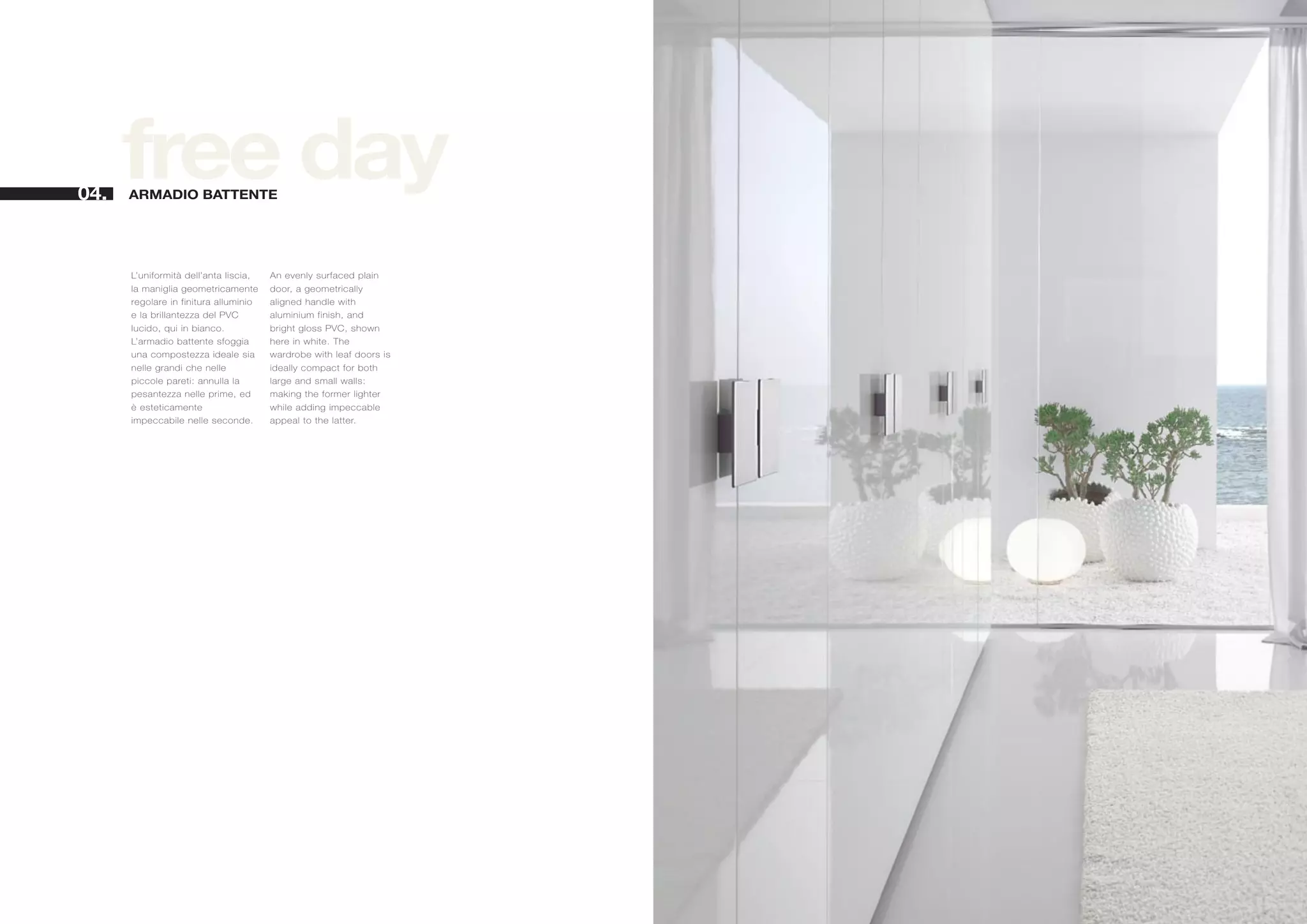 04.
      free day
      ARMADIO BATTENTE




      L’uniformità dell’anta liscia,   An evenly surfaced plain
      la maniglia geometricamente      door, a geometrically
      regolare in finitura alluminio   aligned handle with
      e la brillantezza del PVC        aluminium finish, and
      lucido, qui in bianco.           bright gloss PVC, shown
      L’armadio battente sfoggia       here in white. The
      una compostezza ideale sia       wardrobe with leaf doors is
      nelle grandi che nelle           ideally compact for both
      piccole pareti: annulla la       large and small walls:
      pesantezza nelle prime, ed       making the former lighter
      è esteticamente                  while adding impeccable
      impeccabile nelle seconde.       appeal to the latter.
 