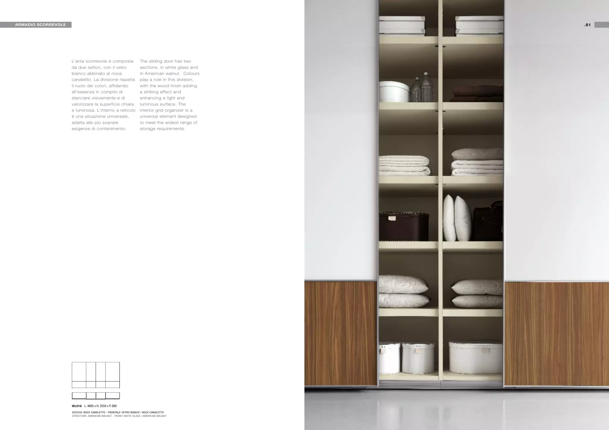ARMADIO SCORREVOLE                                                                                 .61




                     L'anta scorrevole è composta                  The sliding door has two
                     da due settori, con il vetro                  sections, in white glass and
                     bianco abbinato al noce                       in American walnut. Colours
                     canaletto. La divisione rispetta              play a role in this division,
                     il ruolo dei colori, affidando                with the wood finish adding
                     all'essenza in compito di                     a striking effect and
                     slanciare visivamente e di                    enhancing a light and
                     valorizzare la superficie chiara              luminous surface. The
                     e luminosa. L'interno a reticolo              interior grid organizer is a
                     è una situazione universale,                  universal element designed
                     adatta alle più svariate                      to meet the widest range of
                     esigenze di contenimento.                     storage requirements.




                     WL016 L. 4665 x H. 2550 x P. 680

                     SCOCCA: NOCE CANALETTO - FRONTALE: VETRO BIANCO / NOCE CANALETTO
                     STRUCTURE: AMERICAN WALNUT - FRONT: WHITE GLASS / AMERICAN WALNUT
 