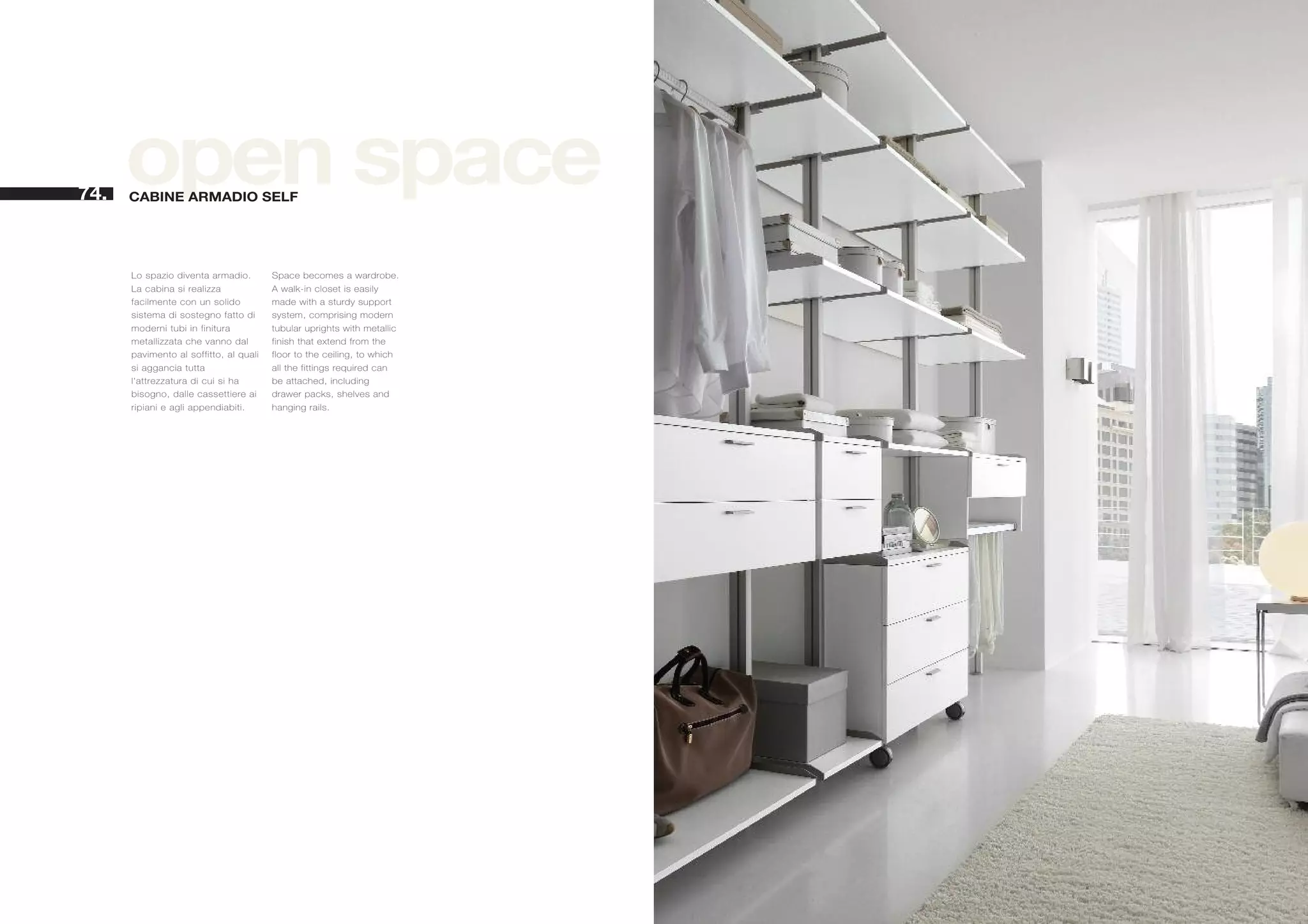 74.
      open space
      CABINE ARMADIO SELF




      Lo spazio diventa armadio.        Space becomes a wardrobe.
      La cabina si realizza             A walk-in closet is easily
      facilmente con un solido          made with a sturdy support
      sistema di sostegno fatto di      system, comprising modern
      moderni tubi in finitura          tubular uprights with metallic
      metallizzata che vanno dal        finish that extend from the
      pavimento al soffitto, al quali   floor to the ceiling, to which
      si aggancia tutta                 all the fittings required can
      l'attrezzatura di cui si ha       be attached, including
      bisogno, dalle cassettiere ai     drawer packs, shelves and
      ripiani e agli appendiabiti.      hanging rails.
 