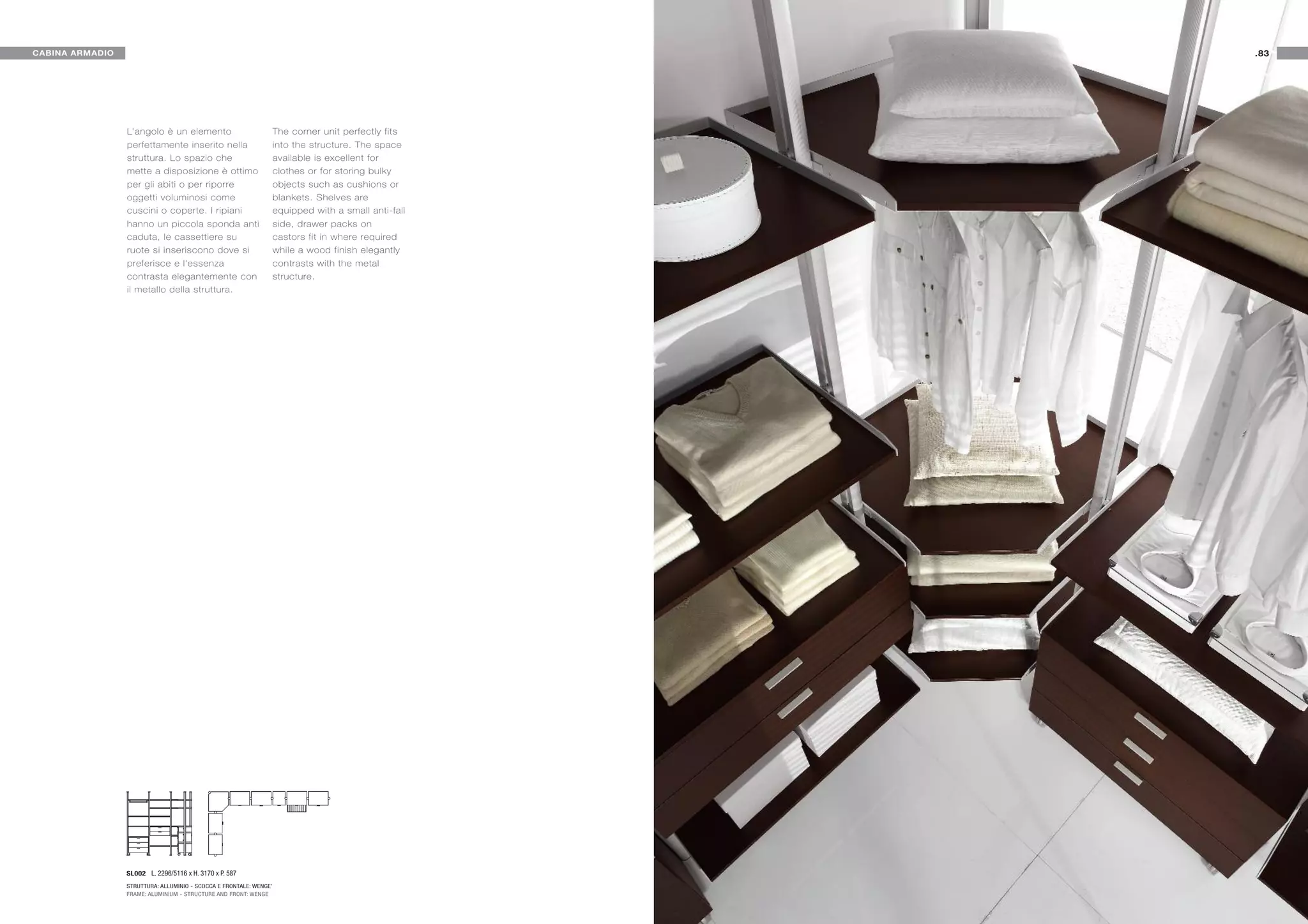 CABINA ARMADIO                                                                                        .83




                 L'angolo è un elemento                             The corner unit perfectly fits
                 perfettamente inserito nella                       into the structure. The space
                 struttura. Lo spazio che                           available is excellent for
                 mette a disposizione è ottimo                      clothes or for storing bulky
                 per gli abiti o per riporre                        objects such as cushions or
                 oggetti voluminosi come                            blankets. Shelves are
                 cuscini o coperte. I ripiani                       equipped with a small anti-fall
                 hanno un piccola sponda anti                       side, drawer packs on
                 caduta, le cassettiere su                          castors fit in where required
                 ruote si inseriscono dove si                       while a wood finish elegantly
                 preferisce e l'essenza                             contrasts with the metal
                 contrasta elegantemente con                        structure.
                 il metallo della struttura.




                 SL002 L. 2296/5116 x H. 3170 x P. 587
                 STRUTTURA: ALLUMINIO - SCOCCA E FRONTALE: WENGE’
                 FRAME: ALUMINIUM - STRUCTURE AND FRONT: WENGE
 