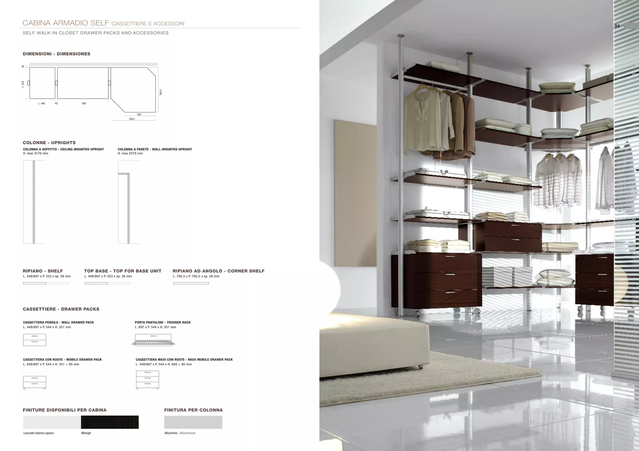 CABINA ARMADIO SELF                                   CASSETTIERE E ACCESSORI                                                          .95
  SELF WALK-IN CLOSET DRAWER PACKS AND ACCESSORIES




  DIMENSIONI - DIMENSIONES
34
L. 553




                                                                                        792,5
             L. 448        43        897



                                                                            553
                                                                   792,5




  COLONNE - UPRIGHTS
   COLONNA A SOFFITTO - CEILING-MOUNTED UPRIGHT            COLONNA A PARETE - WALL-MOUNTED UPRIGHT
   H. max 3170 mm                                          H. max 2579 mm




  RIPIANO - SHELF                     TOP BASE - TOP FOR BASE UNIT                                   RIPIANO AD ANGOLO - CORNER SHELF
   L. 448/897 x P. 553 x sp. 38 mm    L. 448/897 x P. 553 x sp. 38 mm                                 L. 792,5 x P. 792,5 x sp. 38 mm




  CASSETTIERE - DRAWER PACKS


   CASSETTIERA PENSILE - WALL DRAWER PACK                                  PORTA PANTALONI - TROUSER RACK
   L. 448/897 x P. 544 x H. 351 mm                                         L. 897 x P. 544 x H. 351 mm




   CASSETTIERA CON RUOTE - MOBILE DRAWER PACK                              CASSETTIERA MAXI CON RUOTE - MAXI MOBILE DRAWER PACK
   L. 448/897 x P. 544 x H. 351 + 95 mm                                    L. 448/897 x P. 544 x H. 608 + 95 mm




  FINITURE DISPONIBILI PER CABINA                                                               FINITURA PER COLONNA




    Laccato bianco opaco             Wengè                                                      Alluminio . Alluminium
 
