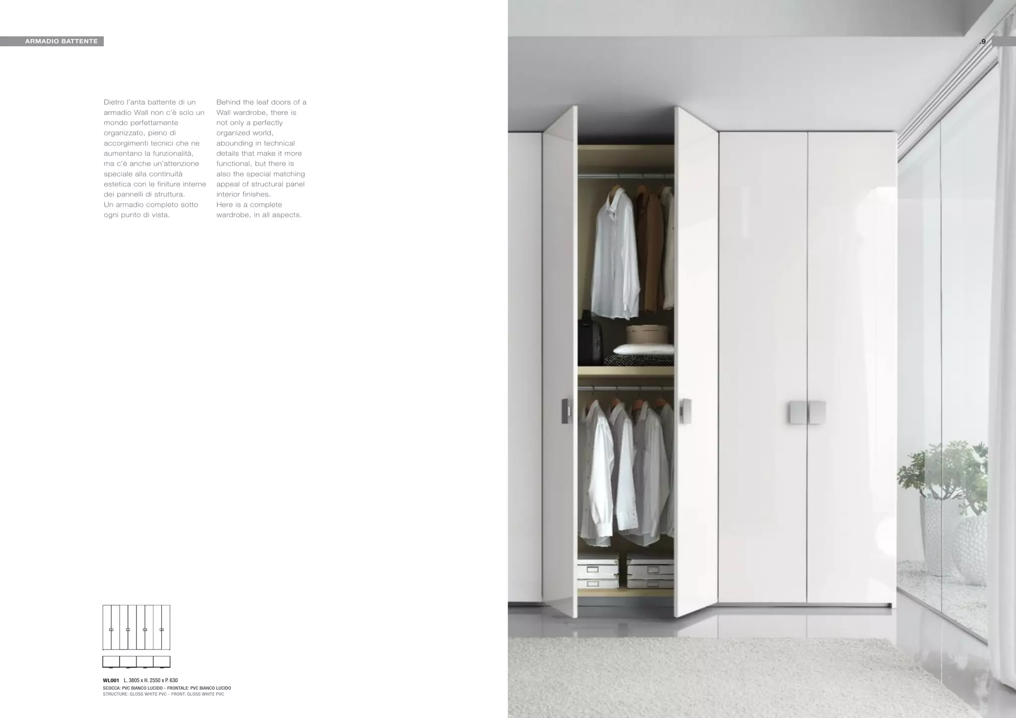 ARMADIO BATTENTE                                                                                .9




                   Dietro l’anta battente di un                    Behind the leaf doors of a
                   armadio Wall non c’è solo un                    Wall wardrobe, there is
                   mondo perfettamente                             not only a perfectly
                   organizzato, pieno di                           organized world,
                   accorgimenti tecnici che ne                     abounding in technical
                   aumentano la funzionalità,                      details that make it more
                   ma c’è anche un’attenzione                      functional, but there is
                   speciale alla continuità                        also the special matching
                   estetica con le finiture interne                appeal of structural panel
                   dei pannelli di struttura.                      interior finishes.
                   Un armadio completo sotto                       Here is a complete
                   ogni punto di vista.                            wardrobe, in all aspects.




                   WL001 L. 3805 x H. 2550 x P. 630
                   SCOCCA: PVC BIANCO LUCIDO - FRONTALE: PVC BIANCO LUCIDO
                   STRUCTURE: GLOSS WHITE PVC - FRONT: GLOSS WHITE PVC
 