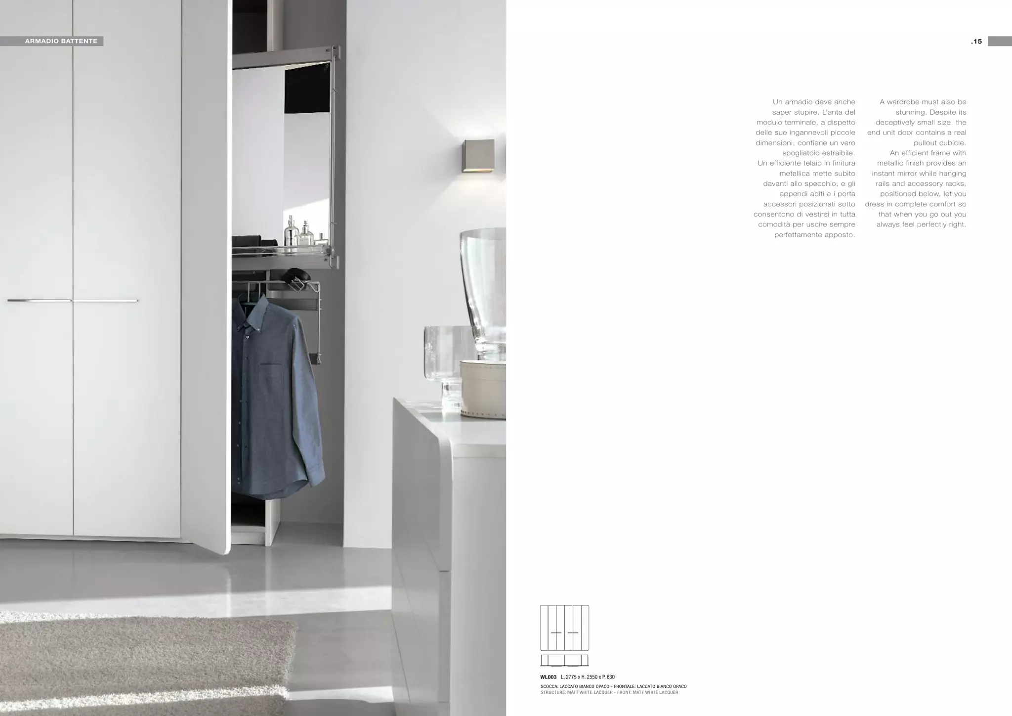 ARMADIO BATTENTE                                                                                                                                           .15




                                                                                         Un armadio deve anche               A wardrobe must also be
                                                                                         saper stupire. L’anta del                stunning. Despite its
                                                                                    modulo terminale, a dispetto           deceptively small size, the
                                                                                    delle sue ingannevoli piccole      end unit door contains a real
                                                                                    dimensioni, contiene un vero                        pullout cubicle.
                                                                                            spogliatoio estraibile.             An efficient frame with
                                                                                    Un efficiente telaio in finitura        metallic finish provides an
                                                                                           metallica mette subito        instant mirror while hanging
                                                                                      davanti allo specchio, e gli         rails and accessory racks,
                                                                                           appendi abiti e i porta           positioned below, let you
                                                                                      accessori posizionati sotto      dress in complete comfort so
                                                                                   consentono di vestirsi in tutta          that when you go out you
                                                                                     comodità per uscire sempre            always feel perfectly right.
                                                                                          perfettamente apposto.




                   WL003 L. 2775 x H. 2550 x P. 630
                   SCOCCA: LACCATO BIANCO OPACO - FRONTALE: LACCATO BIANCO OPACO
                   STRUCTURE: MATT WHITE LACQUER - FRONT: MATT WHITE LACQUER
 