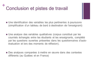 +
Conclusion et pistes de travail
 Une identification des variables les plus pertinentes à poursuivre
(simplification d’un tableau de bord à destination de l’enseignant)
 Une analyse des variables qualitatives (corpus constitué par les
courriels échangés entre les étudiants et les enseignants, complété
par les questions ouvertes présentes dans les questionnaires d’auto-
évaluation et lors des moments de réflexion).
 Des analyses comparées à mettre en œuvre dans des contextes
différents (au Québec et en France)
 