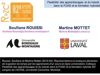 Rouissi, Soufiane et Martine Mottet (2014-05). Représentations et pratiques déclarées
de la gestion du temps par les apprenants d’un cours en ligne universitaire, Colloque
Flexibilité des apprentissages et du tutorat dans la FOAD et la formation hybride﻿﻿, 82e
congrès de l’ACFAS, Université Concordia, Montréal.
Flexibilité des apprentissages et du tutorat
dans la FOAD et la formation hybride﻿﻿
Soufiane ROUISSI
Soufiane.Rouissi@u-bordeaux-montaigne.fr
Martine MOTTET
Martine.Mottet@fse.ulaval.ca
 