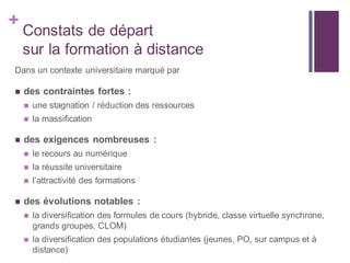 +
Constats de départ
sur la formation à distance
Dans un contexte universitaire marqué par
 des contraintes fortes :
 une stagnation / réduction des ressources
 la massification
 des exigences nombreuses :
 le recours au numérique
 la réussite universitaire
 l’attractivité des formations
 des évolutions notables :
 la diversification des formules de cours (hybride, classe virtuelle synchrone,
grands groupes, CLOM)
 la diversification des populations étudiantes (jeunes, PO, sur campus et à
distance)
 