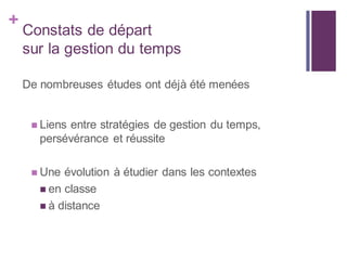 +
Constats de départ
sur la gestion du temps
De nombreuses études ont déjà été menées
 Liens entre stratégies de gestion du temps,
persévérance et réussite
 Une évolution à étudier dans les contextes
 en classe
 à distance
 