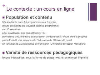 +
Le contexte : un cours en ligne
 Population et contenu
354 étudiants dans 55 programmes aux 3 cycles
(cours obligatoire ou facultatif selon le programme)
sur 15 semaines
pour développer des compétences TIC
(recherche documentaire et production de documents) cours créé et proposé
par la Faculté des sciences de l’éducation de l’Université Laval
en lien avec le C2i (dispensé en ligne) par l’Université Bordeaux Montaigne
 Variété de ressources pédagogiques
leçons interactives sous la forme de pages web et un manuel imprimé
 