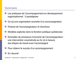 Sommaire  Les pratiques de l’accompagnement en développement organisationnel : 3 paradigmes Ce qu’une organisation souhaite d’un accompagnateur Posture de l’accompagnateur et chercheur Modèles explorés dans la fonction publique québécoise Exemples de processus innovants de l’accompagnateur : une intervention coconstruite au fur et à mesure des étapes de travail avec l’accompagné Pour obtenir le succès d’un accompagnement En résumé ACFAS 2011 – Benoît Hurtel – Colloque 508 – 12 mai 2011 