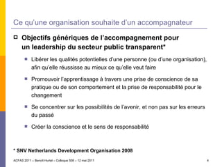 Ce qu’une organisation souhaite d’un accompagnateur Objectifs génériques de l’accompagnement pour un leadership du secteur public transparent* Libérer les qualités potentielles d’une personne (ou d’une organisation), afin qu’elle réussisse au mieux ce qu’elle veut faire Promouvoir l’apprentissage à travers une prise de conscience de sa pratique ou de son comportement et la prise de responsabilité pour le changement Se concentrer sur les possibilités de l’avenir, et non pas sur les erreurs du passé Créer la conscience et le sens de responsabilité * SNV Netherlands Development Organisation 2008 ACFAS 2011 – Benoît Hurtel – Colloque 508 – 12 mai 2011 