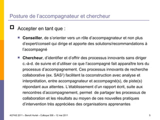 Posture de l’accompagnateur et chercheur Accepter en tant que : Conseiller , de s’orienter vers un rôle d’accompagnateur et non plus d’expert/conseil qui dirige et apporte des solutions/recommandations à l’accompagné Chercheur , d’identifier et d’offrir des processus innovants sans diriger c.-à-d. de suivre et d’utiliser ce que l’accompagné fait apparaître lors du processus d’accompagnement. Ces processus innovants de recherche collaborative (ex. SAS 2 ) facilitent la coconstruction avec analyse et interprétation, entre accompagnateur et accompagné(s), de piste(s) répondant aux attentes. L’établissement d’un rapport écrit, suite aux rencontres d’accompagnement, permet  de partager les processus de collaboration et les résultats au moyen de ces nouvelles pratiques d’intervention très appréciées des organisations apprenantes ACFAS 2011 – Benoît Hurtel – Colloque 508 – 12 mai 2011 