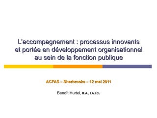L’accompagnement : processus innovants et portée en développement organisationnel au sein de la fonction publique ACFAS  –  Sherbrooke  –  12 mai 2011 Benoît Hurtel , M.A., I.A.I.C . 