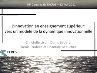 L’innovation en enseignement supérieur:
vers un modèle de la dynamique innovationnelle
Christelle Lison, Denis Bédard,
Denis Trudelle et Chantale Beaucher
79e Congrès de l’ACFAS – 12 mai 2011
 