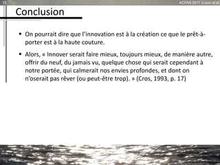 Conclusion
 On pourrait dire que l’innovation est à la création ce que le prêt-à-
porter est à la haute couture.
 Alors, « Innover serait faire mieux, toujours mieux, de manière autre,
offrir du neuf, du jamais vu, quelque chose qui serait cependant à
notre portée, qui calmerait nos envies profondes, et dont on
n’oserait pas rêver (ou peut-être trop). » (Cros, 1993, p. 17)
15 ACFAS 2011 -Lison et al.
 