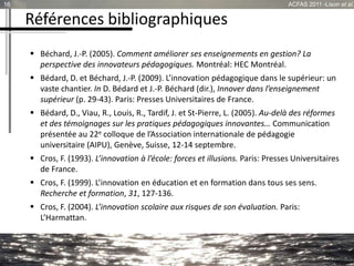 Références bibliographiques
 Béchard, J.-P. (2005). Comment améliorer ses enseignements en gestion? La
perspective des innovateurs pédagogiques. Montréal: HEC Montréal.
 Bédard, D. et Béchard, J.-P. (2009). L’innovation pédagogique dans le supérieur: un
vaste chantier. In D. Bédard et J.-P. Béchard (dir.), Innover dans l’enseignement
supérieur (p. 29-43). Paris: Presses Universitaires de France.
 Bédard, D., Viau, R., Louis, R., Tardif, J. et St-Pierre, L. (2005). Au-delà des réformes
et des témoignages sur les pratiques pédagogiques innovantes… Communication
présentée au 22e colloque de l’Association internationale de pédagogie
universitaire (AIPU), Genève, Suisse, 12-14 septembre.
 Cros, F. (1993). L’innovation à l’école: forces et illusions. Paris: Presses Universitaires
de France.
 Cros, F. (1999). L’innovation en éducation et en formation dans tous ses sens.
Recherche et formation, 31, 127-136.
 Cros, F. (2004). L’innovation scolaire aux risques de son évaluation. Paris:
L’Harmattan.
16 ACFAS 2011 -Lison et al.
 