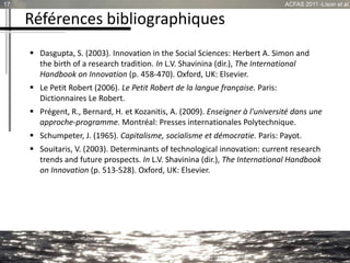 Références bibliographiques
 Dasgupta, S. (2003). Innovation in the Social Sciences: Herbert A. Simon and
the birth of a research tradition. In L.V. Shavinina (dir.), The International
Handbook on Innovation (p. 458-470). Oxford, UK: Elsevier.
 Le Petit Robert (2006). Le Petit Robert de la langue française. Paris:
Dictionnaires Le Robert.
 Prégent, R., Bernard, H. et Kozanitis, A. (2009). Enseigner à l'université dans une
approche-programme. Montréal: Presses internationales Polytechnique.
 Schumpeter, J. (1965). Capitalisme, socialisme et démocratie. Paris: Payot.
 Souitaris, V. (2003). Determinants of technological innovation: current research
trends and future prospects. In L.V. Shavinina (dir.), The International Handbook
on Innovation (p. 513-528). Oxford, UK: Elsevier.
17 ACFAS 2011 -Lison et al.
 
