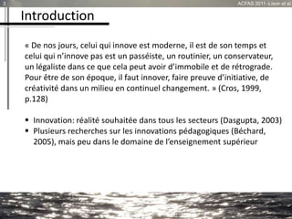 Introduction
« De nos jours, celui qui innove est moderne, il est de son temps et
celui qui n’innove pas est un passéiste, un routinier, un conservateur,
un légaliste dans ce que cela peut avoir d’immobile et de rétrograde.
Pour être de son époque, il faut innover, faire preuve d’initiative, de
créativité dans un milieu en continuel changement. » (Cros, 1999,
p.128)
 Innovation: réalité souhaitée dans tous les secteurs (Dasgupta, 2003)
 Plusieurs recherches sur les innovations pédagogiques (Béchard,
2005), mais peu dans le domaine de l’enseignement supérieur
3 ACFAS 2011 -Lison et al.
 