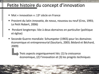 Petite histoire du concept d’innovation
 Mot « innovation »: 13e siècle en France
 Provient du latin innovatio, de novus, nouveau ou neuf (Cros, 1993;
Le Petit Robert, 2006)
 Pendant longtemps: liée à deux domaines en particulier (politique
et église)
 Seconde Guerre mondiale: Schumpeter (1965) pour les domaines
économique et entrepreneurial (Souitaris, 2003; Bédard et Béchard,
2009)
Trois aspects organiquement liés: (1) la croissance
économique, (2) l’innovation et (3) les progrès techniques
4 ACFAS 2011 -Lison et al.
 