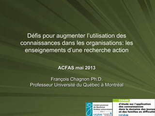 Défis pour augmenter l’utilisation des
connaissances dans les organisations: les
enseignements d’une recherche action
ACFAS mai 2013
François Chagnon Ph.D.
Professeur Université du Québec à Montréal

 