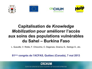 Capitalisation de Knowledge
Mobilization pour améliorer l’accès
aux soins des populations vulnérables
du Sahel – Burkina Faso
L. Queuille, V. Ridde, F. Chiocchio, C. Dagenais, Gnanou S., Sedogo S., etc.

81ème congrès de l’ACFAS, Québec (Canada), 7 mai 2013

 