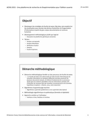 ACFAS	
  2015	
  -­‐	
  Une	
  plateforme	
  de	
  recherche	
  et	
  d’expérimenta=on	
  pour	
  l’édi=on	
  ouverte	
   25	
  mai	
  2015	
  
©	
  Dominic	
  Forest,	
  École	
  de	
  bibliothéconomie	
  et	
  des	
  sciences	
  de	
  l'informa=on,	
  Université	
  de	
  Montréal	
   3	
  
Objectif
•  Développer des stratégies de fouille de textes (big data, text analytics) et
de visualisation pour assister des tâches d'extraction et d’organisation
d’informations à partir de gros corpus documentaires en sciences
humaines
•  Développement méthodologique plutôt que logiciel
–  Évaluation de plateformes génériques existantes
•  Tâches :
–  Analyse conceptuelle
–  Analyse thématique
–  Attribution d’auteur
–  Datation
–  Fouille d’opinions
Démarche méthodologique
•  Démarche méthodologique fondée sur des processus de fouille de textes
–  « La fouille de textes est la découverte (à l’aide d’outils informatiques) de
nouvelles informations en extrayant différentes données provenant de
plusieurs documents textuels. Un élément fondamental de ce processus
réside dans les relations identifiées entre les informations extraites afin
d’identifier de nouveaux faits [de nouvelles connaissances] ou de nouvelles
hypothèses à explorer. » (Hearst, 2003, notre traduction)
•  Algorithmes d'apprentissage-machine
–  Algorithmes supervisés (prédiction) vs non supervisés (description)
•  Méthodologie algorithmique et systématique (formelle et répétable)
•  Approche centrée sur l’utilisateur
–  Interfaces riches, flexibles et intuitives
 