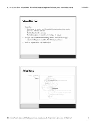 ACFAS	
  2015	
  -­‐	
  Une	
  plateforme	
  de	
  recherche	
  et	
  d’expérimenta=on	
  pour	
  l’édi=on	
  ouverte	
   25	
  mai	
  2015	
  
©	
  Dominic	
  Forest,	
  École	
  de	
  bibliothéconomie	
  et	
  des	
  sciences	
  de	
  l'informa=on,	
  Université	
  de	
  Montréal	
   5	
  
Visualisation
•  Objectifs :
–  Représenter de manière synthétique les informations identifiées par les
processus de fouille de textes
–  Assister l’analyse des données
–  Permettre de parcourir le contenu thématique du corpus
•  Principe : Visual information-seeking mantra (Shneiderman 1996)
–  « Overview first, zoom and filter, then details-on-demand. »
•  Point de départ : mots-clés thématiques
(erudit.org)
Résultats
Cinémas, revue d’études
cinématographiques
 