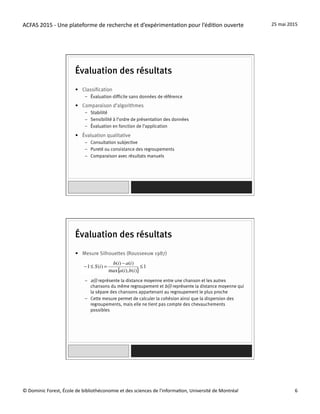 ACFAS	
  2015	
  -­‐	
  Une	
  plateforme	
  de	
  recherche	
  et	
  d’expérimenta=on	
  pour	
  l’édi=on	
  ouverte	
   25	
  mai	
  2015	
  
©	
  Dominic	
  Forest,	
  École	
  de	
  bibliothéconomie	
  et	
  des	
  sciences	
  de	
  l'informa=on,	
  Université	
  de	
  Montréal	
   6	
  
Évaluation des résultats
•  Classification
–  Évaluation difficile sans données de référence
•  Comparaison d’algorithmes
–  Stabilité
–  Sensibilité à l’ordre de présentation des données
–  Évaluation en fonction de l’application
•  Évaluation qualitative
–  Consultation subjective
–  Pureté ou consistance des regroupements
–  Comparaison avec résultats manuels
Évaluation des résultats
•  Mesure Silhouettes (Rousseeuw 1987)
–  a(i) représente la distance moyenne entre une chanson et les autres
chansons du même regroupement et b(i) représente la distance moyenne qui
la sépare des chansons appartenant au regroupement le plus proche
–  Cette mesure permet de calculer la cohésion ainsi que la dispersion des
regroupements, mais elle ne tient pas compte des chevauchements
possibles
 