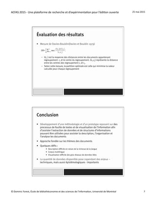 ACFAS	
  2015	
  -­‐	
  Une	
  plateforme	
  de	
  recherche	
  et	
  d’expérimenta=on	
  pour	
  l’édi=on	
  ouverte	
   25	
  mai	
  2015	
  
©	
  Dominic	
  Forest,	
  École	
  de	
  bibliothéconomie	
  et	
  des	
  sciences	
  de	
  l'informa=on,	
  Université	
  de	
  Montréal	
   7	
  
Évaluation des résultats
•  Mesure de Davies-Bouldin(Davies et Bouldin 1979)
–  I(ci ) est la moyenne des distances entre les documents appartenant
regroupement ci et le centre du regroupement. I(ci,cj) représente la distance
entre les centres des regroupement ci et cj.
–  Selon cette mesure, la partition optimale est celle qui minimise la valeur
calculée pour chaque regroupement
Conclusion
•  Développement d’une méthodologie et d’un prototype reposant sur des
processus de fouille de textes et de visualisation de l’information afin
d’assister l'extraction de données et de structures d’informations
pouvant être utilisées pour assister la description, l’organisation et
l’analyse les documents
•  Approche fondée sur les thèmes des documents
•  Quelques défis :
•  Description difficile en raison de la richesse de la langue
•  Corpus multilingue
•  Visualisation difficile des gros réseaux de données liées
•  La quantité de données disponible pose cependant des enjeux –
techniques, mais aussi épistémologiques - importants
 