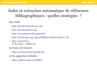 83e
Congrès de l'Acfas Marc Bertin
Index et extraction automatique de références
bibliographiques : quelles stratégies ?
Des outils
– http://freecite.library.brown.edu/
– http://paracite.eprints.org/
– http://aye.comp.nus.edu.sg/parsCit/
– http://search.cpan.org/~mjewell/Biblio-Citation-Parser-1.10/
– http://anystyle.io/
Et les autres : cb2bib, etc.
des bases de données
– http://search.crossref.org/help/api
et des approches hybrides
– https://github.com/ice91/BibPro
 