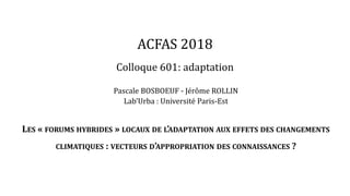 ACFAS 2018
Colloque 601: adaptation
Pascale BOSBOEUF - Jérôme ROLLIN
Lab’Urba : Université Paris-Est
LES « FORUMS HYBRIDES » LOCAUX DE L’ADAPTATION AUX EFFETS DES CHANGEMENTS
CLIMATIQUES : VECTEURS D’APPROPRIATION DES CONNAISSANCES ?
 