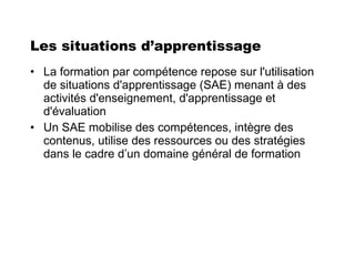 Les situations d’apprentissage La formation par compétence repose sur l'utilisation de situations d'apprentissage (SAE) menant à des activités d'enseignement, d'apprentissage et d'évaluation Un SAE mobilise des compétences, intègre des contenus, utilise des ressources ou des stratégies dans le cadre d’un domaine général de formation 