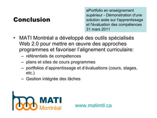 Conclusion MATI Montréal a développé des outils spécialisés Web 2.0 pour mettre en œuvre des approches programmes et favoriser l’alignement curriculaire: référentiels de compétences plans et sites de cours programmes portfolios d’apprentissage et d’évaluations (cours, stages, etc.) Gestion intégrée des tâches www.matimtl.ca ePortfolio en enseignement supérieur - Démonstration d'une solution axée sur l'apprentissage et l'évaluation des compétences 31 mars 2011 