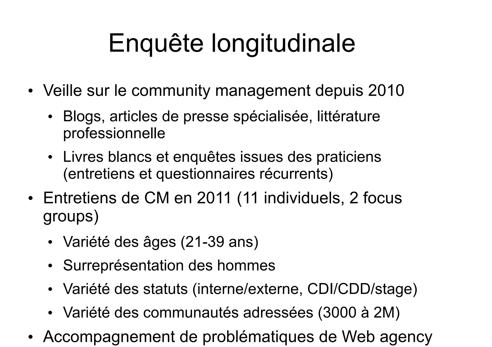 Enquête longitudinale
●

Veille sur le community management depuis 2010
●

●

●

Blogs, articles de presse spécialisée, littérature
professionnelle
Livres blancs et enquêtes issues des praticiens
(entretiens et questionnaires récurrents)

Entretiens de CM en 2011 (11 individuels, 2 focus
groups) (Stenger, Coutant, 2011)
●

●

Surreprésentation des hommes

●

Variété des statuts (interne/externe, CDI/CDD/stage)

●

●

Variété des âges (21-39 ans)

Variété des communautés adressées (3000 à 2M)

Accompagnement de problématiques de Web agency

 