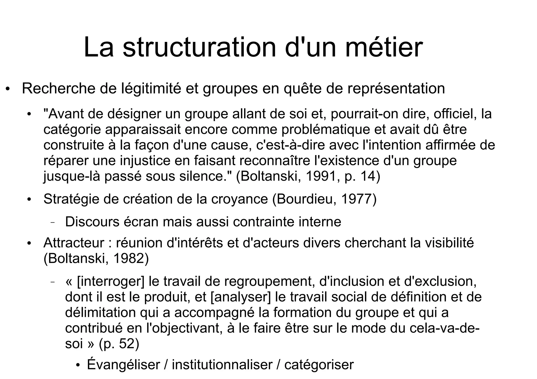 La structuration d'un métier
●

Recherche de légitimité et groupes en quête de représentation
●

●

"Avant de désigner un groupe allant de soi et, pourrait-on dire, officiel, la
catégorie apparaissait encore comme problématique et avait dû être
construite à la façon d'une cause, c'est-à-dire avec l'intention affirmée de
réparer une injustice en faisant reconnaître l'existence d'un groupe
jusque-là passé sous silence." (Boltanski, 1991, p. 14)
Stratégie de création de la croyance (Bourdieu, 1977)
–

●

Discours écran mais aussi contrainte interne

Attracteur : réunion d'intérêts et d'acteurs divers cherchant la visibilité
(Boltanski, 1982)
–

« [interroger] le travail de regroupement, d'inclusion et d'exclusion,
dont il est le produit, et [analyser] le travail social de définition et de
délimitation qui a accompagné la formation du groupe et qui a
contribué en l'objectivant, à le faire être sur le mode du cela-va-desoi » (p. 52)
●

Évangéliser / institutionnaliser / catégoriser

 