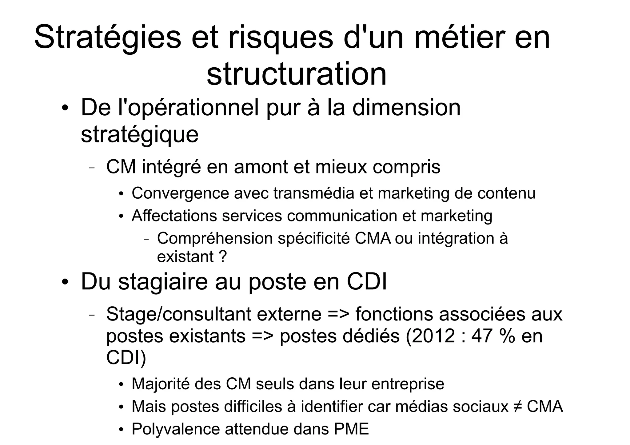 Stratégies et risques d'un métier en
structuration
●

De l'opérationnel pur à la dimension
stratégique
–

CM intégré en amont et mieux compris
●

●

●

Convergence avec transmédia et marketing de contenu
Affectations services communication et marketing
– Compréhension spécificité CMA ou intégration à
existant ?

Du stagiaire au poste en CDI
–

Stage/consultant externe => fonctions associées aux
postes existants => postes dédiés (2012 : 47 % en
CDI)
●

●

●

Majorité des CM seuls dans leur entreprise
Mais postes difficiles à identifier car médias sociaux ≠ CMA
Polyvalence attendue dans PME

 