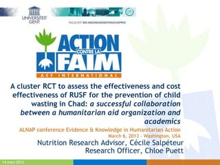 A cluster RCT to assess the effectiveness and cost
    effectiveness of RUSF for the prevention of child
          wasting in Chad: a successful collaboration
       between a humanitarian aid organization and
                                           academics
         ALNAP conference Evidence & Knowledge in Humanitarian Action
                                          March 6, 2013 - Washington, USA
               Nutrition Research Advisor, Cécile Salpéteur
                             Research Officer, Chloe Puett
14 mars 2013
 