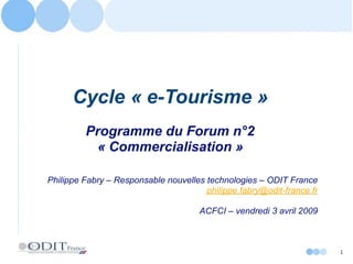 Cycle « e-Tourisme »
         Programme du Forum n°2
          « Commercialisation »

Philippe Fabry – Responsable nouvelles technologies – ODIT France
                                       philippe.fabry@odit-france.fr

                                      ACFCI – vendredi 3 avril 2009



                                                                       1
 