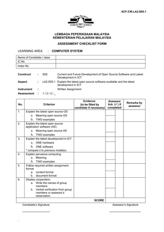 ACF.CW.LA2.S05.1




                                       LEMBAGA PEPERIKSAAN MALAYSIA
                                      KEMENTERIAN PELAJARAN MALAYSIA
                                        ASSESSMENT CHECKLIST FORM

LEARNING AREA                    :    COMPUTER SYSTEM

Name of Candidate / class
IC No
Index No


Construct            :     S05          Current and Future Development of Open Source Software and Latest
                                        Development in ICT
Aspect               :     LA2.S05.1 Explain the latest open source software available and the latest
                                     development in ICT
Instrument           :                  Written Assignment
Assessment           :     1/2/3/_

                                                           Evidence         Assessor
                                                                                                  Remarks by
No.                         Criterion                   (to be filled by    tick () if
                                                                                                   assessor
                                                    candidate if necessary) completed
1.       Explain the latest open source OS
             a. Meaning open source OS
             b. TWO examples
2.       Explain the latest open source
         application software (AS)
             a. Meaning open source AS
             b. TWO examples
3.       Explain the latest development in ICT
             a. ONE hardware
             b. ONE software
         * compare it to previous model(s)
4.       Explain pervasive computing
             a. Meaning
             b. TWO examples
5.       Follow required written assignment
         format
             a. content format
             b. document format
6.       Display cooperation.
             a. Write the names of group
                  members.
             b. Verbal verification from group
                  members or assessor’s
                  observation.
                                                                    SCORE
     Candidate’s Signature                                                         Assessor’s Signature

     ------------------------------                                             ----------------------------------


-
 
